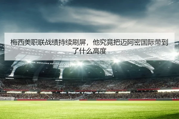 梅西美职联战绩持续刷屏，他究竟把迈阿密国际带到了什么高度